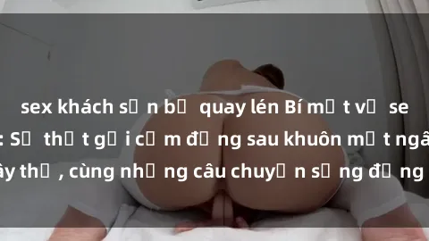 sex khách sạn bị quay lén Bí mật về sex nữ sinh Việt Nam: Sự thật gợi cảm đằng sau khuôn mặt ngây thơ, cùng những câu chuyện sống động về tình yêu tuổi teen.