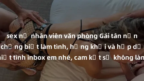 sex nữ nhân viên văn phòng Gái tân nứng lồn cần tìm anh chồng biết làm tình, hứng khởi và hấp dẫn. Anh em nào nhiệt tình inbox em nhé, cam kết sẽ không làm họa đến cuộc sống riêng tư của nhau.