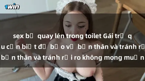 sex bị quay lén trong toilet Gái trẻ quan hệ: Những điều cần biết để bảo vệ bản thân và tránh rủi ro không mong muốn