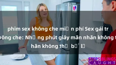 phim sex không che miễn phí Sex gái trẻ đẹp không che: Những phút giây mãn nhãn không thể bỏ lỡ