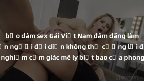 bạo dâm sex Gái Việt Nam dâm đãng làm tình say đắm, khiến người đối diện không thể cưỡng lại được. Hãy trải nghiệm cảm giác mê ly biết bao của phong cách yêu đương đậm chất dân tộc!