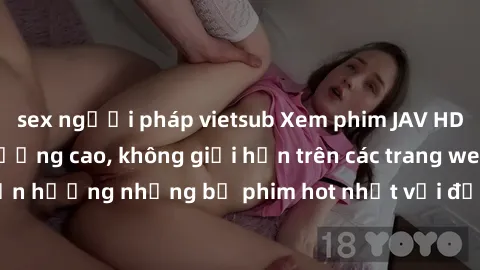 sex người pháp vietsub Xem phim JAV HD miễn phí chất lượng cao, không giới hạn trên các trang web uy tín. Yên tâm tận hưởng những bộ phim hot nhất với độ nét sắc sảo, đẹp mắt ngay tại nhà. Hãy trải ng