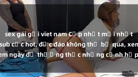 sex gái gọi viet nam Cập nhật mới nhất: Top phim JAV Vietsub cực hot, độc đáo không thể bỏ qua, xem ngay để thưởng thức những cảnh hấp dẫn và đầy kích thích!