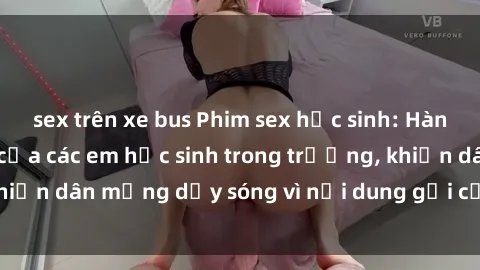 sex trên xe bus Phim sex học sinh: Hành động nóng bỏng của các em học sinh trong trường, khiến dân mạng dậy sóng vì nội dung gợi cảm và kích thích.