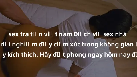 sex tra tấn việt nam Dịch vụ sex nhà nghỉ đẳng cấp: Trải nghiệm đầy cảm xúc trong không gian lãng mạn, đầy kích thích. Hãy đặt phòng ngay hôm nay để thỏa mãn khát khao của bạn!