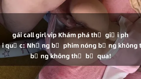 gái call girl vip Khám phá thế giới phim sex ngoại quốc: Những bộ phim nóng bỏng không thể bỏ qua!