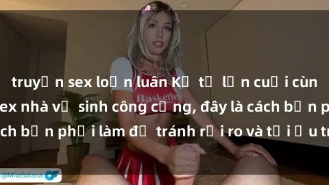 truyện sex loạn luân Kể từ lần cuối cùng bạn thực hành sex nhà vệ sinh công cộng, đây là cách bạn phải làm để tránh rủi ro và tối ưu trải nghiệm.