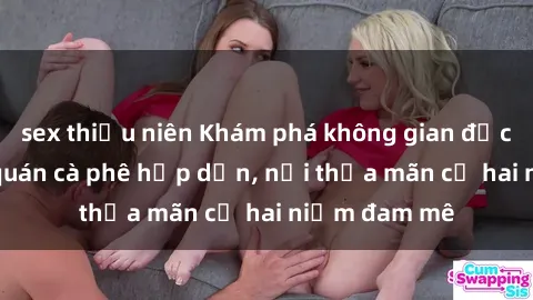 sex thiếu niên Khám phá không gian độc đáo tại sex quán cà phê hấp dẫn, nơi thỏa mãn cả hai niềm đam mê