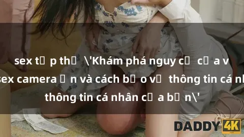 sex tập thể 'Khám phá nguy cơ của việc sử dụng sex camera ẩn và cách bảo vệ thông tin cá nhân của bạn'