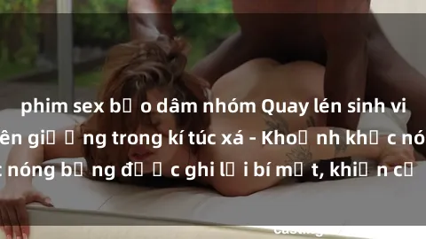 phim sex bạo dâm nhóm Quay lén sinh viên làm tình ngay trên giường trong kí túc xá - Khoảnh khắc nóng bỏng được ghi lại bí mật, khiến cả trường học xôn xao.