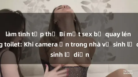 làm tình tập thể Bí mật sex bị quay lén trong toilet: Khi camera ẩn trong nhà vệ sinh lộ diện