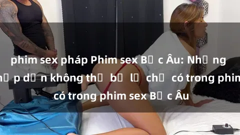 phim sex pháp Phim sex Bắc Âu: Những cảnh nóng hấp dẫn không thể bỏ lỡ chỉ có trong phim sex Bắc Âu