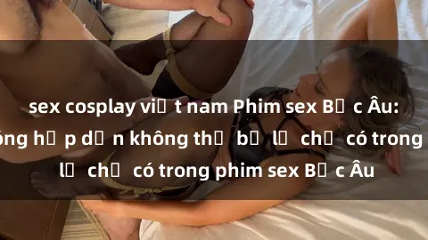 sex cosplay việt nam Phim sex Bắc Âu: Những cảnh nóng hấp dẫn không thể bỏ lỡ chỉ có trong phim sex Bắc Âu
