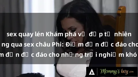 sex quay lén Khám phá vẻ đẹp tự nhiên và văn hóa đa dạng qua sex châu Phi: Điểm đến độc đáo cho những trải nghiệm khó quên