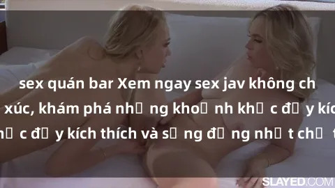 sex quán bar Xem ngay sex jav không che để thỏa mãn cảm xúc, khám phá những khoảnh khắc đầy kích thích và sống động nhất chỉ trong click!