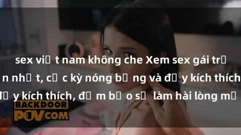 sex việt nam không che Xem sex gái trẻ không che hấp dẫn nhất, cực kỳ nóng bỏng và đầy kích thích, đảm bảo sẽ làm hài lòng mọi người!