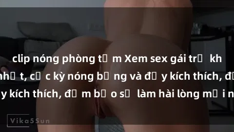 clip nóng phòng tắm Xem sex gái trẻ không che hấp dẫn nhất, cực kỳ nóng bỏng và đầy kích thích, đảm bảo sẽ làm hài lòng mọi người!