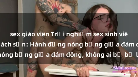 sex giáo viên Trải nghiệm sex sinh viên sôi động trong khách sạn: Hành động nóng bỏng giữa đám đông, không ai bị bỏ lỡ