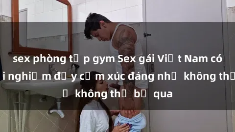 sex phòng tập gym Sex gái Việt Nam có con: Trải nghiệm đầy cảm xúc đáng nhớ không thể bỏ qua