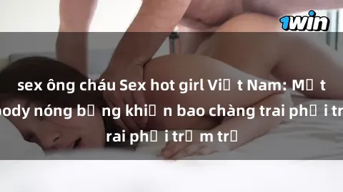 sex ông cháu Sex hot girl Việt Nam: Mặt xinh, body nóng bỏng khiến bao chàng trai phải trầm trồ