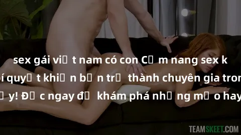 sex gái việt nam có con Cẩm nang sex không che: Những bí quyết khiến bạn trở thành chuyên gia trong chuyện ấy! Đọc ngay để khám phá những mẹo hay và bí quyết tình dục không che.