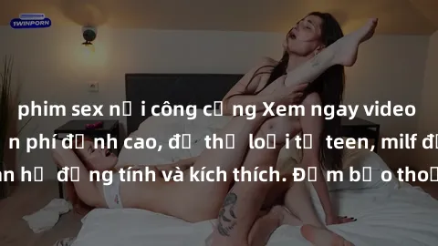 phim sex nơi công cộng Xem ngay video sex không che miễn phí đỉnh cao, đủ thể loại từ teen, milf đến các cảnh quan hệ đồng tính và kích thích. Đảm bảo thoả mãn mọi khả năng kích thích của bạn!