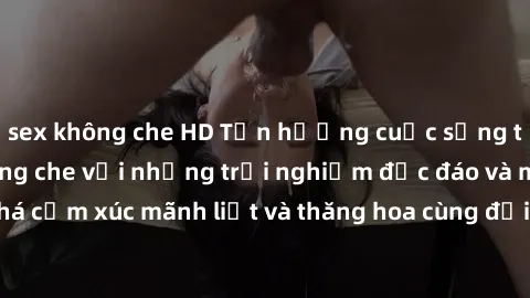 sex không che HD Tận hưởng cuộc sống tình dục online không che với những trải nghiệm độc đáo và mới lạ. Khám phá cảm xúc mãnh liệt và thăng hoa cùng đối tác tại các trang web chuyên nghiệp.