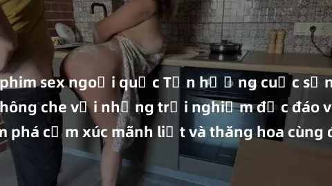 phim sex ngoại quốc Tận hưởng cuộc sống tình dục online không che với những trải nghiệm độc đáo và mới lạ. Khám phá cảm xúc mãnh liệt và thăng hoa cùng đối tác tại các trang web chuyên nghiệp.