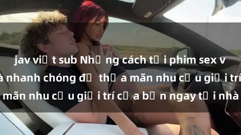 jav việt sub Những cách tải phim sex về máy đơn giản và nhanh chóng để thỏa mãn nhu cầu giải trí của bạn ngay tại nhà
