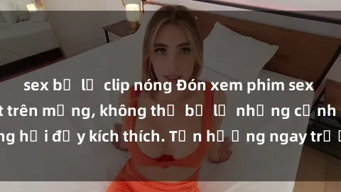 sex bị lộ clip nóng Đón xem phim sex mới nhất đang hot trên mạng, không thể bỏ lỡ những cảnh nóng hổi đầy kích thích. Tận hưởng ngay trước khi bị xoá chóng mặt!