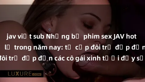 jav việt sub Những bộ phim sex JAV hot nhất không thể bỏ lỡ trong năm nay: từ cặp đôi trẻ đẹp đến các cô gái xinh tươi đầy sức hút.