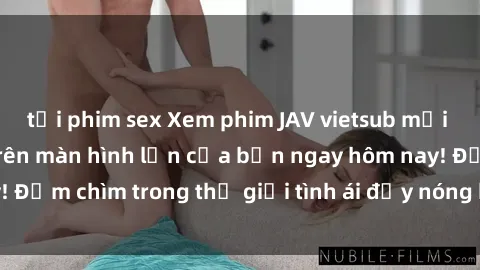 tải phim sex Xem phim JAV vietsub mới nhất và hấp dẫn trên màn hình lớn của bạn ngay hôm nay! Đắm chìm trong thế giới tình ái đầy nóng bỏng và kích thích.