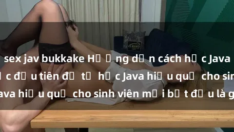 sex jav bukkake Hướng dẫn cách học Java cho sinh viên: Bước đầu tiên để tự học Java hiệu quả cho sinh viên mới bắt đầu là gì?