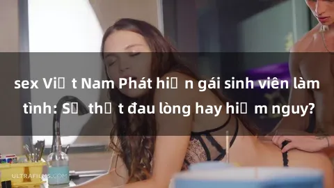 sex Việt Nam Phát hiện gái sinh viên làm tình: Sự thật đau lòng hay hiểm nguy?