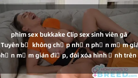 phim sex bukkake Clip sex sinh viên gây sốt mạng xã hội: Tuyên bố không chấp nhận phần mềm gián điệp, đòi xóa hình ảnh trên internet