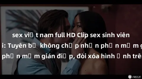 sex việt nam full HD Clip sex sinh viên gây sốt mạng xã hội: Tuyên bố không chấp nhận phần mềm gián điệp, đòi xóa hình ảnh trên internet
