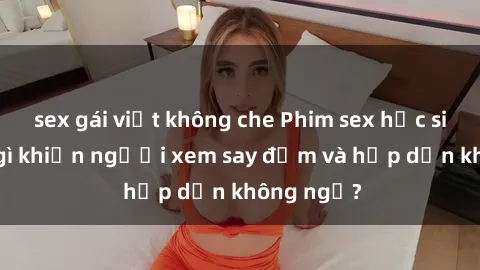 sex gái việt không che Phim sex học sinh: Điều gì khiến người xem say đắm và hấp dẫn không ngờ?