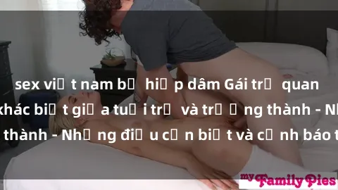 sex việt nam bị hiếp dâm Gái trẻ quan hệ: Mối quan hệ khác biệt giữa tuổi trẻ và trưởng thành - Những điều cần biết và cảnh báo từ chuyên gia