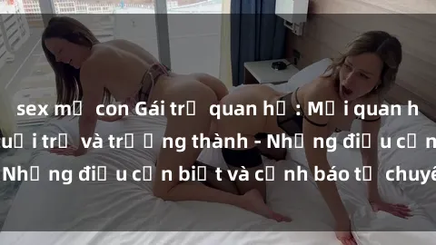 sex mẹ con Gái trẻ quan hệ: Mối quan hệ khác biệt giữa tuổi trẻ và trưởng thành - Những điều cần biết và cảnh báo từ chuyên gia