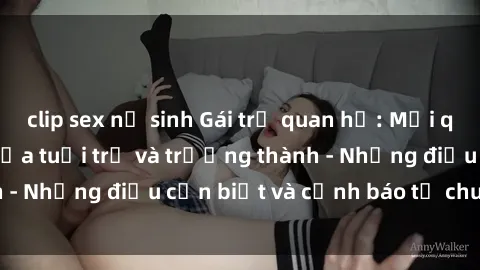 clip sex nữ sinh Gái trẻ quan hệ: Mối quan hệ khác biệt giữa tuổi trẻ và trưởng thành - Những điều cần biết và cảnh báo từ chuyên gia