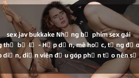 sex jav bukkake Những bộ phim sex gái già đỉnh cao không thể bỏ lỡ - Hấp dẫn, mê hoặc, từng đạo diễn, diễn viên đều góp phần tạo nên sự hấp dẫn, kích thích.