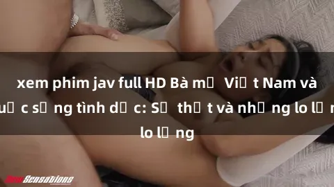 xem phim jav full HD Bà mẹ Việt Nam và cuộc sống tình dục: Sự thật và những lo lắng
