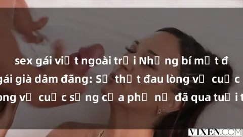 sex gái việt ngoài trời Những bí mật đằng sau vẻ ngoài gái già dâm đãng: Sự thật đau lòng về cuộc sống của phụ nữ đã qua tuổi thanh xuân