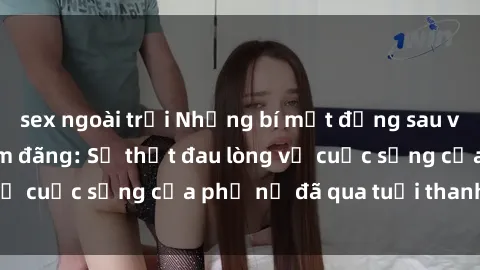 sex ngoài trời Những bí mật đằng sau vẻ ngoài gái già dâm đãng: Sự thật đau lòng về cuộc sống của phụ nữ đã qua tuổi thanh xuân