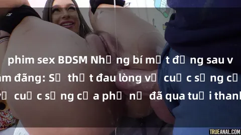 phim sex BDSM Những bí mật đằng sau vẻ ngoài gái già dâm đãng: Sự thật đau lòng về cuộc sống của phụ nữ đã qua tuổi thanh xuân
