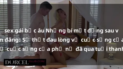 sex gái bắc âu Những bí mật đằng sau vẻ ngoài gái già dâm đãng: Sự thật đau lòng về cuộc sống của phụ nữ đã qua tuổi thanh xuân
