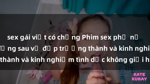 sex gái việt có chồng Phim sex phụ nữ lớn tuổi: Sức hút đằng sau vẻ đẹp trưởng thành và kinh nghiệm tình dục không giới hạn