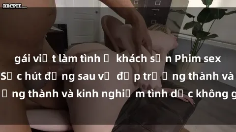 gái việt làm tình ở khách sạn Phim sex phụ nữ lớn tuổi: Sức hút đằng sau vẻ đẹp trưởng thành và kinh nghiệm tình dục không giới hạn