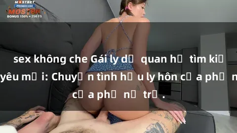 sex không che Gái ly dị quan hệ tìm kiếm tình yêu mới: Chuyện tình hậu ly hôn của phụ nữ trẻ.