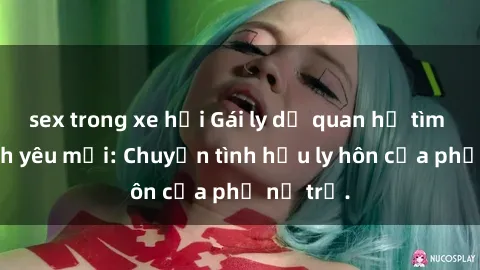 sex trong xe hơi Gái ly dị quan hệ tìm kiếm tình yêu mới: Chuyện tình hậu ly hôn của phụ nữ trẻ.